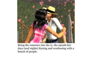 Being the romance sim she is, she spends her
days (and nights) kissing and woohooing with a
bunch of people.
 