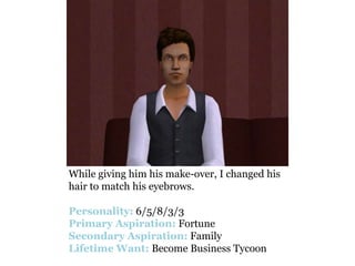 While giving him his make-over, I changed his
hair to match his eyebrows.

Personality: 6/5/8/3/3
Primary Aspiration: Fortune
Secondary Aspiration: Family
Lifetime Want: Become Business Tycoon
 