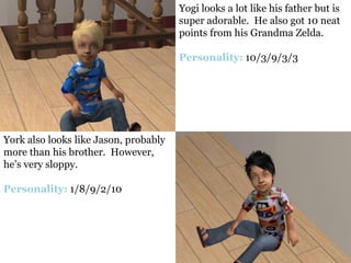 Yogi looks a lot like his father but is
                                       super adorable. He also got 10 neat
                                       points from his Grandma Zelda.

                                       Personality: 10/3/9/3/3




York also looks like Jason, probably
more than his brother. However,
he’s very sloppy.

Personality: 1/8/9/2/10
 