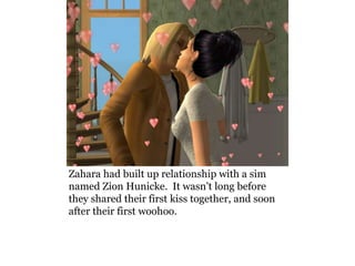 Zahara had built up relationship with a sim
named Zion Hunicke. It wasn’t long before
they shared their first kiss together, and soon
after their first woohoo.
 