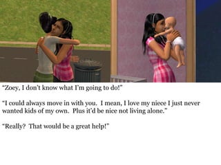 “Zoey, I don’t know what I’m going to do!”

“I could always move in with you. I mean, I love my niece I just never
wanted kids of my own. Plus it’d be nice not living alone.”

“Really? That would be a great help!”
 
