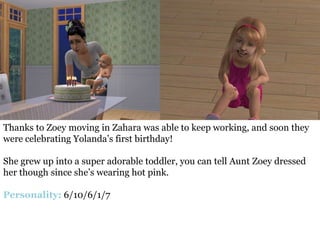 Thanks to Zoey moving in Zahara was able to keep working, and soon they
were celebrating Yolanda’s first birthday!

She grew up into a super adorable toddler, you can tell Aunt Zoey dressed
her though since she’s wearing hot pink.

Personality: 6/10/6/1/7
 