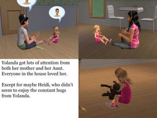 Yolanda got lots of attention from
both her mother and her Aunt.
Everyone in the house loved her.

Except for maybe Heidi, who didn’t
seem to enjoy the constant hugs
from Yolanda.
 