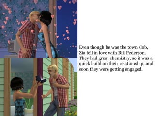 Even though he was the town slob,
Zia fell in love with Bill Pederson.
They had great chemistry, so it was a
quick build on their relationship, and
soon they were getting engaged.
 