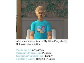 After a make-over (and a My Little Pony shirt),
Bill looks much better.

Personality: 0/6/0/5/6
Primary Aspiration: Pleasure
Secondary Aspiration: Family
Lifetime Want: Have 50 1st Dates
 