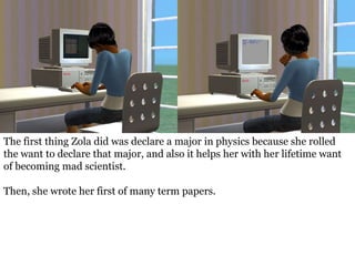 The first thing Zola did was declare a major in physics because she rolled
the want to declare that major, and also it helps her with her lifetime want
of becoming mad scientist.

Then, she wrote her first of many term papers.
 