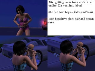 After getting home from work in her
undies, Zia went into labor!

She had twin boys – Yates and Yossi.

Both boys have black hair and brown
eyes.
 