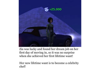 Zia was lucky and found her dream job on her
first day of moving in, so it was no surprise
when she achieved her first lifetime want!

Her new lifetime want is to become a celebrity
chef!
 