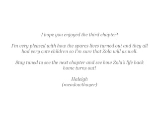 I hope you enjoyed the third chapter!

I’m very pleased with how the spares lives turned out and they all
     had very cute children so I’m sure that Zola will as well.

 Stay tuned to see the next chapter and see how Zola’s life back
                        home turns out!

                           Haleigh
                        (meadowthayer)
 