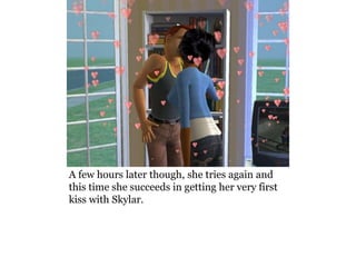 A few hours later though, she tries again and
this time she succeeds in getting her very first
kiss with Skylar.
 