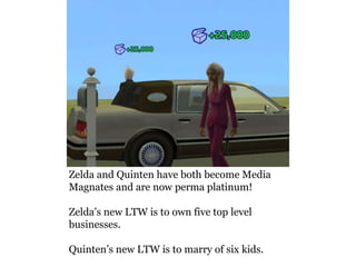 Zelda and Quinten have both become Media
Magnates and are now perma platinum!

Zelda’s new LTW is to own five top level
businesses.

Quinten’s new LTW is to marry of six kids.
 