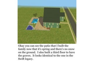 Okay you can see the patio that I built the
family now that it’s spring and there’s no snow
on the ground. I also built a third floor to have
the graves. It looks identical to the one in the
Swift legacy.
 