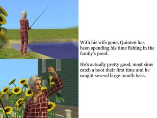 With his wife gone, Quinten has
been spending his time fishing in the
family’s pond.

He’s actually pretty good, most sims
catch a boot their first time and he
caught several large mouth bass.
 