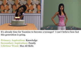 It’s already time for Yasmine to become a teenager! I can’t believe how fast
this generation is going.

Primary Aspiration: Knowledge
Secondary Aspiration: Family
Lifetime Want: Max All Skills
 