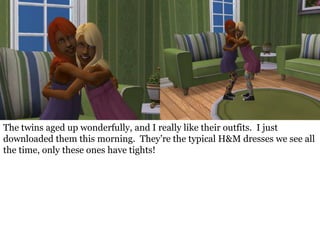 The twins aged up wonderfully, and I really like their outfits. I just
downloaded them this morning. They’re the typical H&M dresses we see all
the time, only these ones have tights!
 