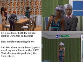 It’s a quadruple birthday tonight!
First up were Zola and Skylar!

They aged into stunning elders!

And Zola threw an anniversary party
– making her achieve another LTW.
Next, she wants to graduate 3 kids
from college.
 
