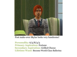 Post make-over Skylar looks very handsome!

Personality: 6/5/8/3/3
Primary Aspiration: Fortune
Secondary Aspiration: Grilled Cheese
Lifetime Want: Become World Class Ballerina
 
