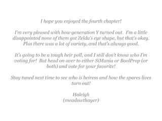 I hope you enjoyed the fourth chapter!

 I’m very pleased with how generation Y turned out. I’m a little
disappointed none of them got Zelda’s eye shape, but that’s okay.
     Plus there was a lot of variety, and that’s always good.

 It’s going to be a tough heir poll, and I still don’t know who I’m
 voting for! But head on over to either SiMania or BoolProp (or
                  both) and vote for your favorite!

Stay tuned next time to see who is heiress and how the spares lives
                             turn out!

                            Haleigh
                         (meadowthayer)
 