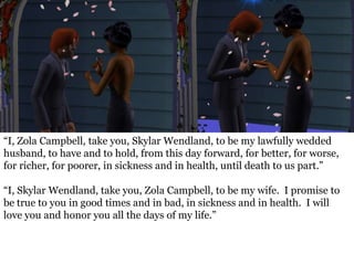 “I, Zola Campbell, take you, Skylar Wendland, to be my lawfully wedded
husband, to have and to hold, from this day forward, for better, for worse,
for richer, for poorer, in sickness and in health, until death to us part.”

“I, Skylar Wendland, take you, Zola Campbell, to be my wife. I promise to
be true to you in good times and in bad, in sickness and in health. I will
love you and honor you all the days of my life.”
 