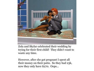 Zola and Skylar celebrated their wedding by
trying for their first child! They didn’t want to
waste any time.

However, after she got pregnant I spent all
their money on their patio. So they had 23k,
now they only have $270. Oops…
 