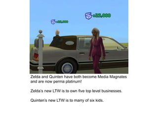 Zelda and Quinten have both become Media Magnates
and are now perma platinum!
Zelda’s new LTW is to own five top level businesses.
Quinten’s new LTW is to marry of six kids.
 