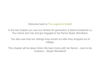 Welcome back to The Legend of Zelda!
In the last chapter you saw our heiress for generation Z attend Academie Le
Tour where she met and got engaged to her fiancé Skylar Wendland.
You also saw how her siblings lives turned out after they dropped out of
college.
This chapter will be about Zola’s life back home with her fiancé – soon to be
husband – Skylar Wendland!
 