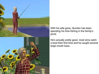 With his wife gone, Quinten has been
spending his time fishing in the family’s
pond.
He’s actually pretty good, most sims catch
a boot their first time and he caught several
large mouth bass.
 