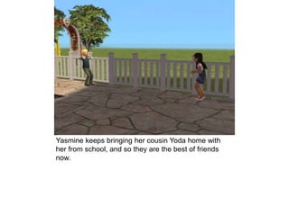 Yasmine keeps bringing her cousin Yoda home with
her from school, and so they are the best of friends
now.
 