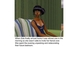 When Zola finally arrived home it was almost one in the
morning so she wasn’t able to invite her fiancé over.
She spent the evening unpacking and redecorating
their future bedroom.
 