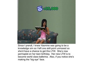 Since I preroll, I knew Yasmine was going to be a
knowledge sim so I left one skill point unmaxed so
she’d have a chance to get this LTW. She’s now
permaplat on her teen birthday. Her new LTW is to
become world class ballerina. Also, if you notice she’s
making the “big eye” face.
 