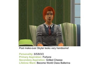Post make-over Skylar looks very handsome!
Personality: 6/5/8/3/3
Primary Aspiration: Fortune
Secondary Aspiration: Grilled Cheese
Lifetime Want: Become World Class Ballerina
 