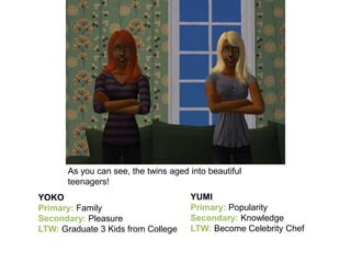 As you can see, the twins aged into beautiful
teenagers!
YOKO
Primary: Family
Secondary: Pleasure
LTW: Graduate 3 Kids from College
YUMI
Primary: Popularity
Secondary: Knowledge
LTW: Become Celebrity Chef
 