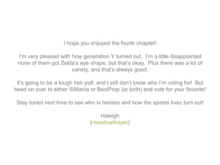 I hope you enjoyed the fourth chapter!
I’m very pleased with how generation Y turned out. I’m a little disappointed
none of them got Zelda’s eye shape, but that’s okay. Plus there was a lot of
variety, and that’s always good.
It’s going to be a tough heir poll, and I still don’t know who I’m voting for! But
head on over to either SiMania or BoolProp (or both) and vote for your favorite!
Stay tuned next time to see who is heiress and how the spares lives turn out!
Haleigh
(meadowthayer)
 
