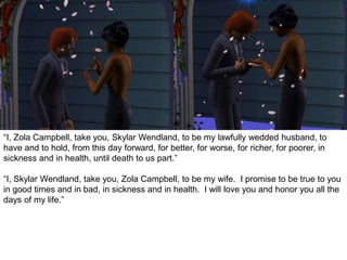 “I, Zola Campbell, take you, Skylar Wendland, to be my lawfully wedded husband, to
have and to hold, from this day forward, for better, for worse, for richer, for poorer, in
sickness and in health, until death to us part.”
“I, Skylar Wendland, take you, Zola Campbell, to be my wife. I promise to be true to you
in good times and in bad, in sickness and in health. I will love you and honor you all the
days of my life.”
 