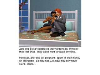 Zola and Skylar celebrated their wedding by trying for
their first child! They didn’t want to waste any time.
However, after she got pregnant I spent all their money
on their patio. So they had 23k, now they only have
$270. Oops…
 