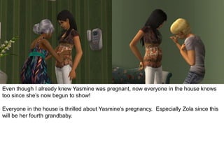 Even though I already knew Yasmine was pregnant, now everyone in the house knows
too since she’s now begun to show!
Everyone in the house is thrilled about Yasmine’s pregnancy. Especially Zola since this
will be her fourth grandbaby.
 