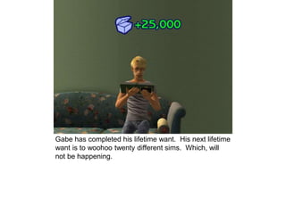 Gabe has completed his lifetime want. His next lifetime
want is to woohoo twenty different sims. Which, will
not be happening.
 