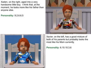 Xaden, on the right, aged into a very
handsome little boy. I think that, at the
moment, he looks more like his father than
anyone else.
Personality: 9.2.6.6.5
Xavier, on the left, has a good mixture of
both of his parents but probably looks the
most like his Mom currently.
Personality: 6.10.10.3.6
 