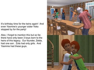 It’s birthday time for the twins again! And
even Yasmine’s younger sister Yoko
stopped by for the party!
Also, I forgot to mention this but so far,
there have only been 3 boys born to the
heirs of this legacy. Our founder, Zelda,
had one son. Zola had only girls. And
Yasmine had these guys.
 