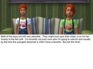 Both of the boys are still very adorable. They might even give their sister a run for her
money in the heir poll. I’m honestly not even sure who I’m going to vote for and usually
by the time the youngest becomes a child I have a favorite. But not this time!
 