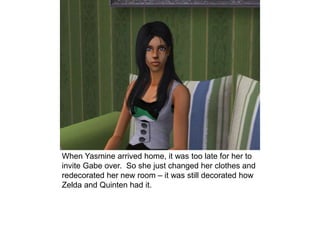 When Yasmine arrived home, it was too late for her to
invite Gabe over. So she just changed her clothes and
redecorated her new room – it was still decorated how
Zelda and Quinten had it.
 