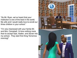 “So Mr. Ryan, we’ve heard that your
institution is one of the best in the world.
My wife and I would really love to enroll our
three children in your school.”
“I’m very impressed with your family Mr.
and Mrs. Campbell, I’d love nothing more
than to accept Xyla, Xaden, and Xavier into
my school. They start first thing Tomorrow
morning!”
 