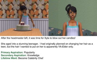 After the headmaster left, it was time for Xyla to blow out her candles!
She aged into a stunning teenager. I had originally planned on changing her hair as a
teen, but the hair I wanted to put on her is apparently YA-Elder only.
Primary Aspiration: Popularity
Secondary Aspiration: Knowledge
Lifetime Want: Become Celebrity Chef
 