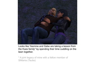 Looks like Yasmine and Gabe are taking a lesson from
the Hues family* by spending their time cuddling on the
lawn together.
* A joint legacy of mine with a fellow member of
SiMania (Taube)
 