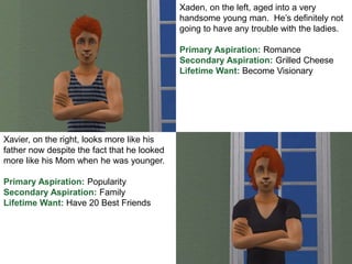 Xaden, on the left, aged into a very
handsome young man. He’s definitely not
going to have any trouble with the ladies.
Primary Aspiration: Romance
Secondary Aspiration: Grilled Cheese
Lifetime Want: Become Visionary
Xavier, on the right, looks more like his
father now despite the fact that he looked
more like his Mom when he was younger.
Primary Aspiration: Popularity
Secondary Aspiration: Family
Lifetime Want: Have 20 Best Friends
 