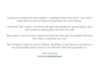 I hope you enjoyed the sixth chapter! I apologize that it was short, I just didn’t
really want a bunch of kids this generation for some reason.
I think that Xyla, Xaden, and Xavier all aged into handsome young adults, and I
look forward to seeing who wins the heir poll!
Stay tuned to see the next chapter and we’ll see who won the heirpoll and how
their lives in university turn out!
Don’t forget to head on over to SiMania, BoolProp, or just leave a comment on
my dreamwidth post to vote for your favorite child from generation X.
Until next time
Haleigh/meadowthayer
 