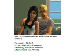 After he changed his clothes and hairstyle, he looks
amazing!
Personality: 9.2.6.3.5
Primary Aspiration: Knowledge
Secondary Aspiration: Romance
Lifetime Want: Max All Skills
 