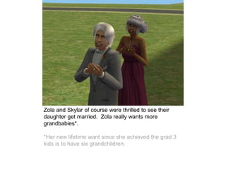 Zola and Skylar of course were thrilled to see their
daughter get married. Zola really wants more
grandbabies*.
*Her new lifetime want since she achieved the grad 3
kids is to have six grandchildren.
 