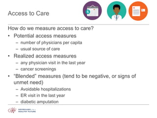 Access to Care
How do we measure access to care?
• Potential access measures
– number of physicians per capita
– usual source of care
• Realized access measures
– any physician visit in the last year
– cancer screenings
• “Blended” measures (tend to be negative, or signs of
unmet need)
– Avoidable hospitalizations
– ER visit in the last year
– diabetic amputation
 
