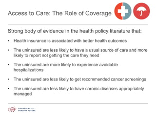 Access to Care: The Role of Coverage
Strong body of evidence in the health policy literature that:
• Health insurance is associated with better health outcomes
• The uninsured are less likely to have a usual source of care and more
likely to report not getting the care they need
• The uninsured are more likely to experience avoidable
hospitalizations
• The uninsured are less likely to get recommended cancer screenings
• The uninsured are less likely to have chronic diseases appropriately
managed
 